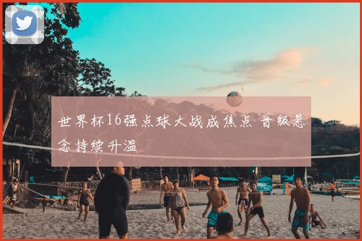 世界杯16强点球大战成焦点 晋级悬念持续升温