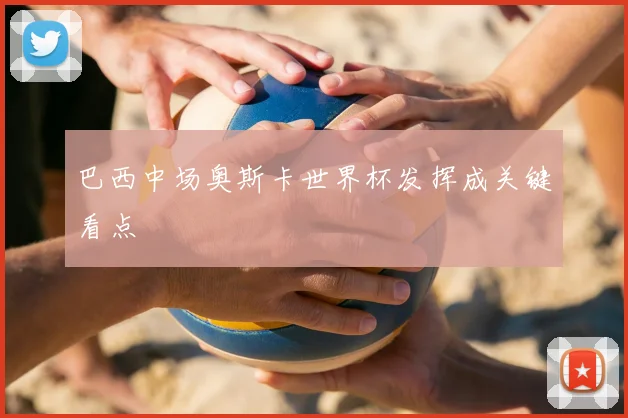 巴西中场奥斯卡世界杯发挥成关键看点