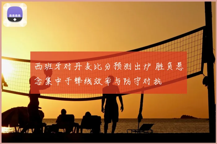 西班牙对丹麦比分预测出炉 胜负悬念集中于锋线效率与防守对抗