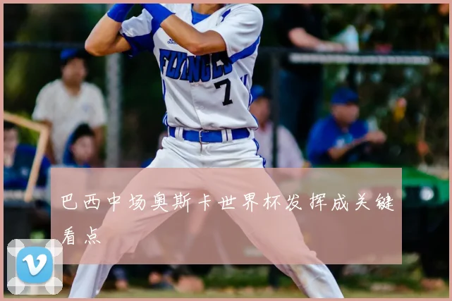 巴西中场奥斯卡世界杯发挥成关键看点