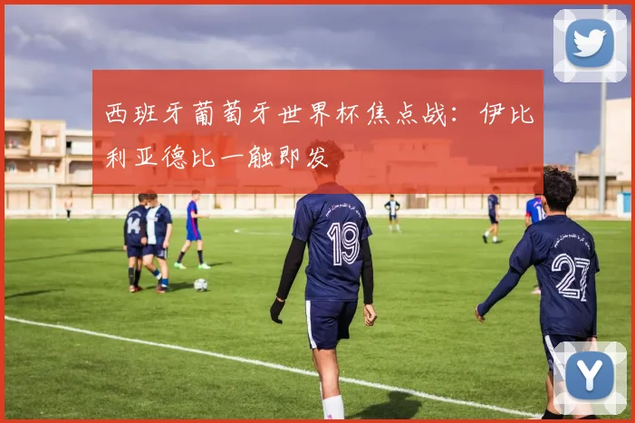 西班牙葡萄牙世界杯焦点战：伊比利亚德比一触即发