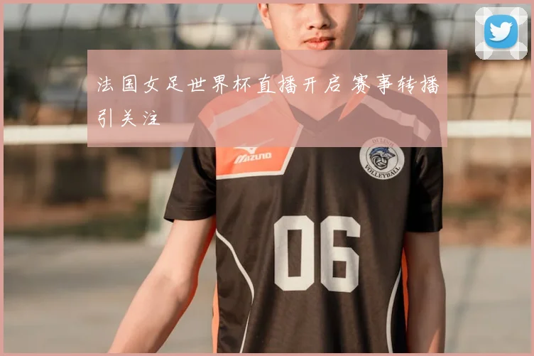 法国女足世界杯直播开启 赛事转播引关注