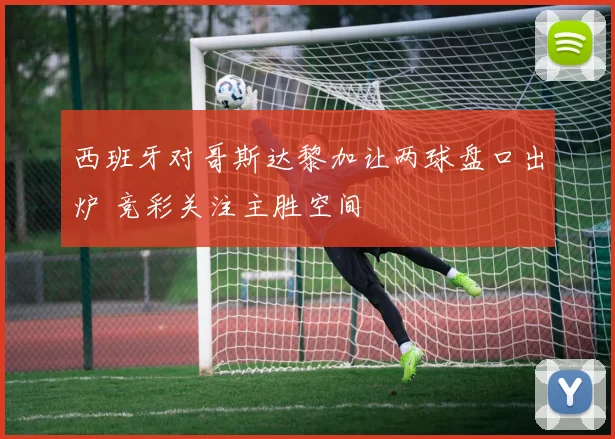 西班牙对哥斯达黎加让两球盘口出炉 竞彩关注主胜空间