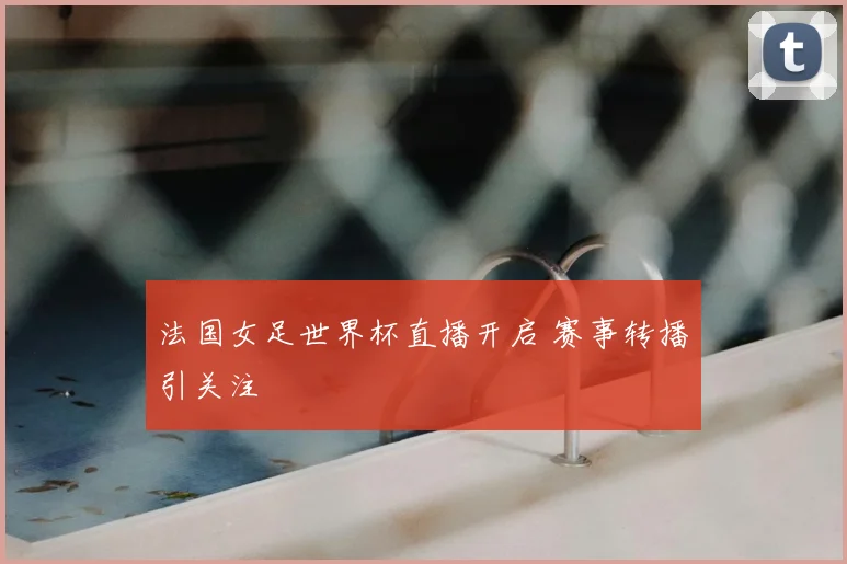 法国女足世界杯直播开启 赛事转播引关注