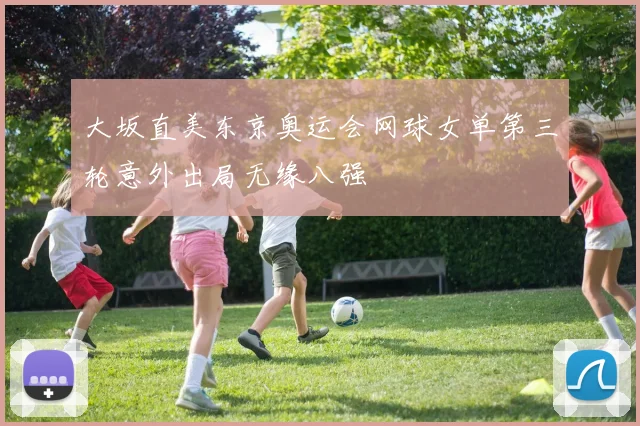 大坂直美东京奥运会网球女单第三轮意外出局无缘八强