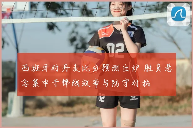 西班牙对丹麦比分预测出炉 胜负悬念集中于锋线效率与防守对抗