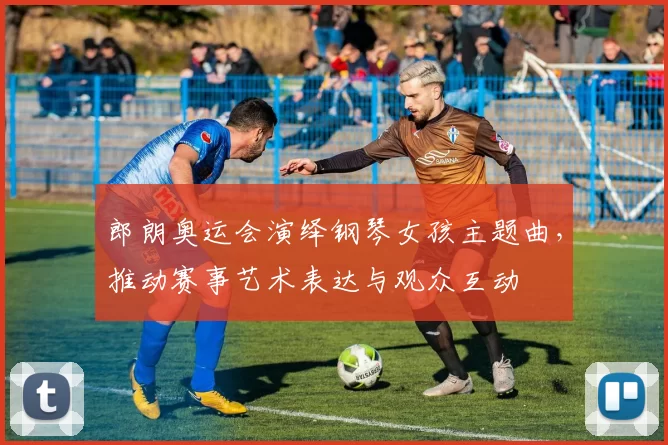 郎朗奥运会演绎钢琴女孩主题曲,推动赛事艺术表达与观众互动