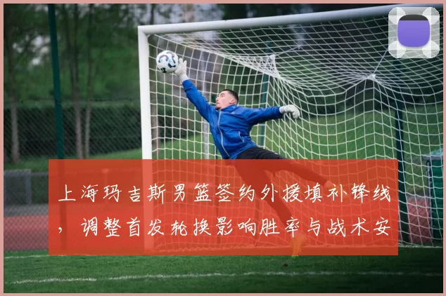 上海玛吉斯男篮签约外援填补锋线，调整首发轮换影响胜率与战术安排