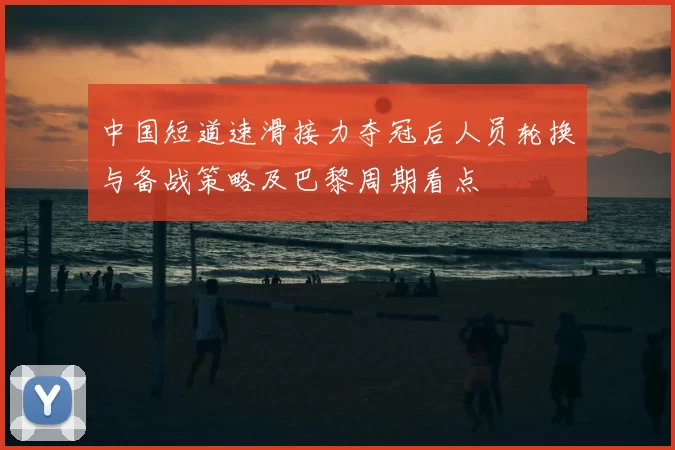 中国短道速滑接力夺冠后人员轮换与备战策略及巴黎周期看点