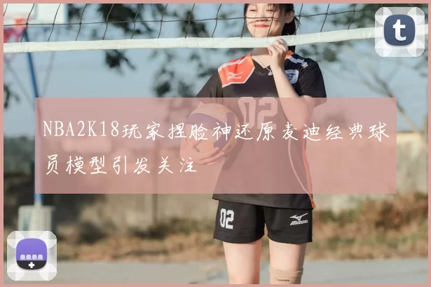 NBA2K18玩家捏脸神还原麦迪经典球员模型引发关注