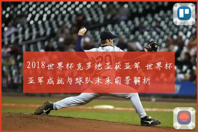 2018世界杯克罗地亚获亚军 世界杯亚军成就与球队未来前景解析