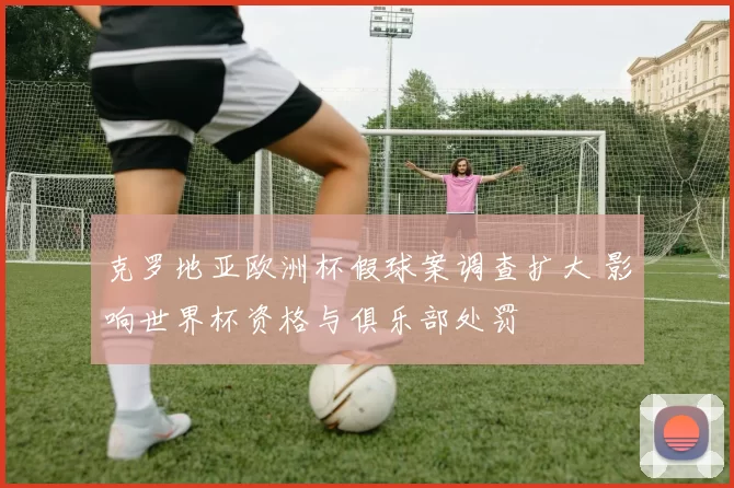 克罗地亚欧洲杯假球案调查扩大 影响世界杯资格与俱乐部处罚