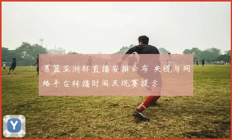 男篮亚洲杯直播安排公布 央视与网络平台转播时间及观赛提示