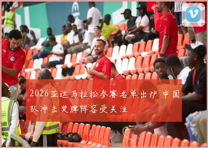 2026亚运马拉松参赛名单出炉 中国队冲击奖牌阵容受关注