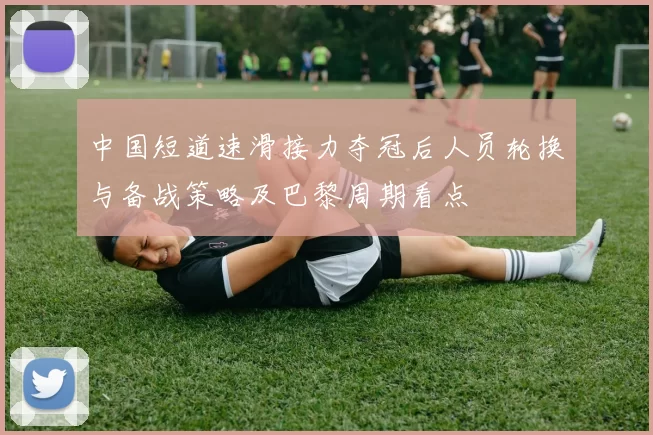 中国短道速滑接力夺冠后人员轮换与备战策略及巴黎周期看点