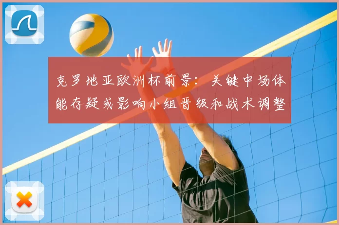 克罗地亚欧洲杯前景:关键中场体能存疑或影响小组晋级和战术调整