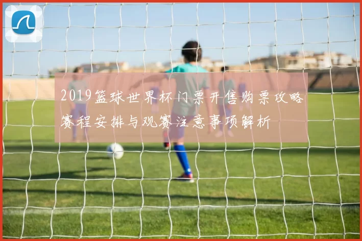 2019篮球世界杯门票开售购票攻略赛程安排与观赛注意事项解析