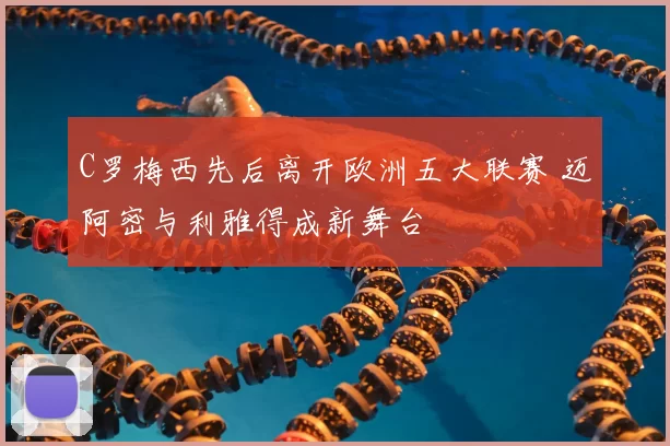 C罗梅西先后离开欧洲五大联赛 迈阿密与利雅得成新舞台