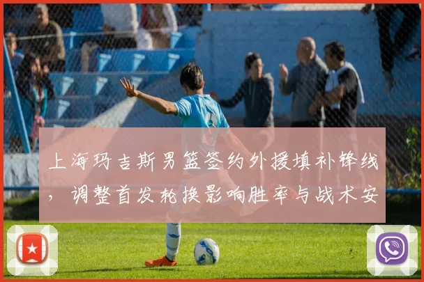 上海玛吉斯男篮签约外援填补锋线，调整首发轮换影响胜率与战术安排