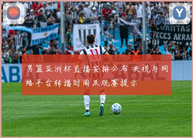 男篮亚洲杯直播安排公布 央视与网络平台转播时间及观赛提示