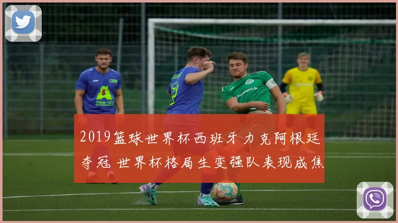 2019篮球世界杯西班牙力克阿根廷夺冠 世界杯格局生变强队表现成焦点