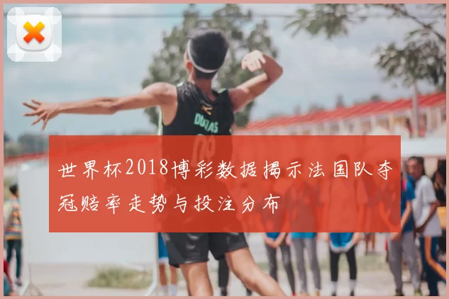 世界杯2018博彩数据揭示法国队夺冠赔率走势与投注分布