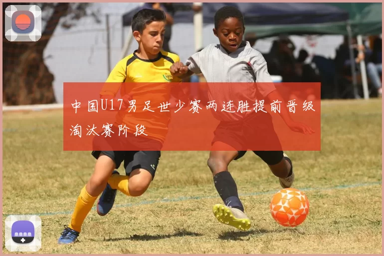 中国U17男足世少赛两连胜提前晋级淘汰赛阶段