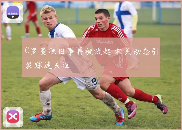 C罗曼联旧事再被提起 相关动态引发球迷关注