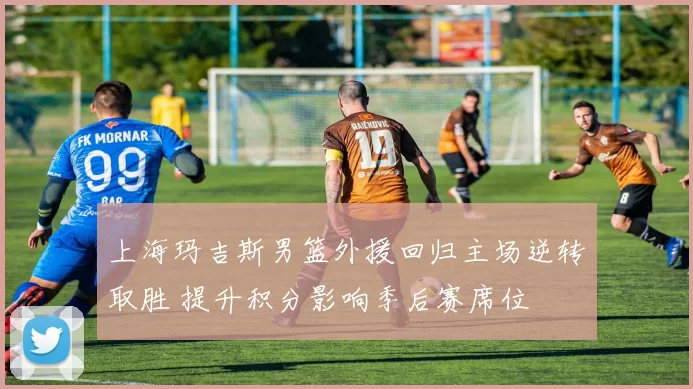 上海玛吉斯男篮外援回归主场逆转取胜 提升积分影响季后赛席位