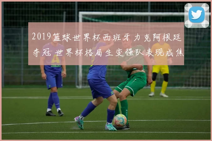 2019篮球世界杯西班牙力克阿根廷夺冠 世界杯格局生变强队表现成焦点