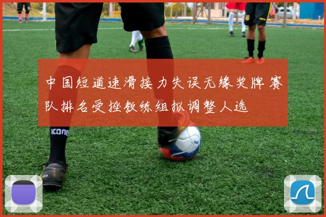 中国短道速滑接力失误无缘奖牌 赛队排名受挫教练组拟调整人选