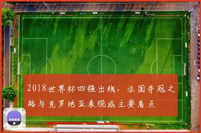 2018世界杯四强出线，法国夺冠之路与克罗地亚表现成主要看点