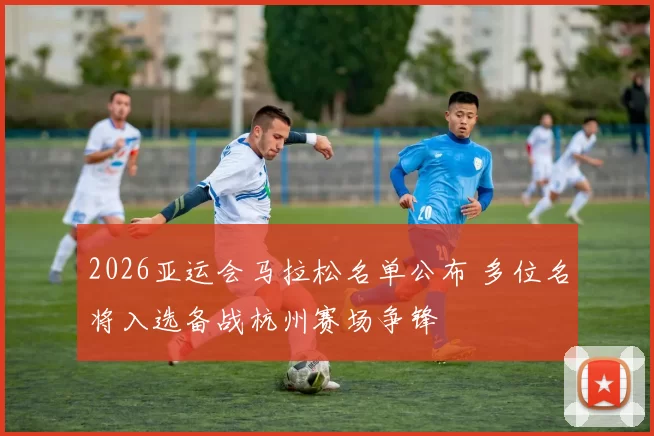 2026亚运会马拉松名单公布 多位名将入选备战杭州赛场争锋