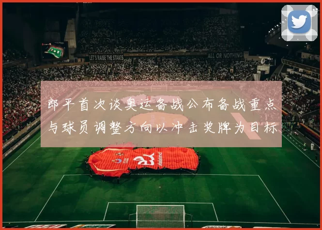 郎平首次谈奥运备战公布备战重点与球员调整方向以冲击奖牌为目标