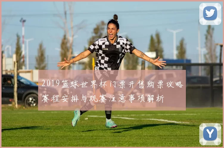 2019篮球世界杯门票开售购票攻略赛程安排与观赛注意事项解析