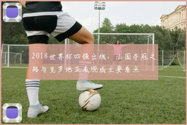 2018世界杯四强出线，法国夺冠之路与克罗地亚表现成主要看点